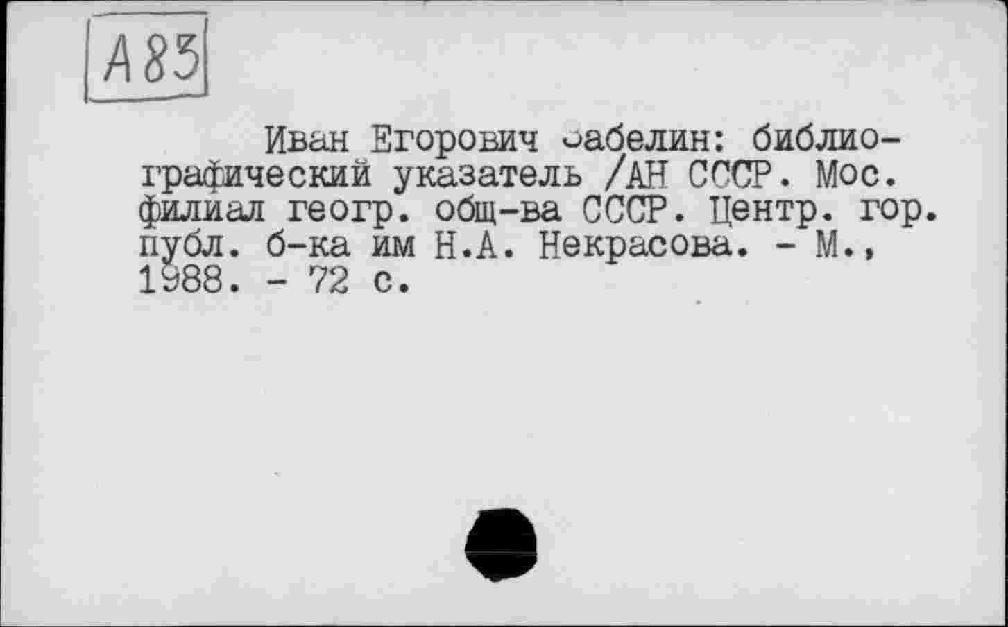 ﻿Иван Егорович Забелин: библиографический указатель /АН СССР. Мое. филиал геогр. общ-ва СССР. Центр, гор. публ. б-ка им Н.А. Некрасова. - М.» 1988. - 72 с.